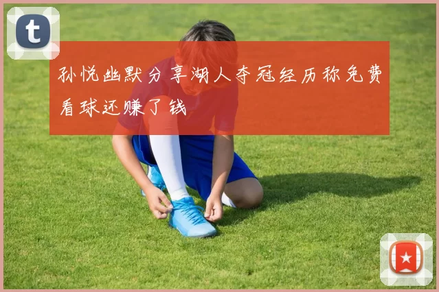孙悦幽默分享湖人夺冠经历称免费看球还赚了钱