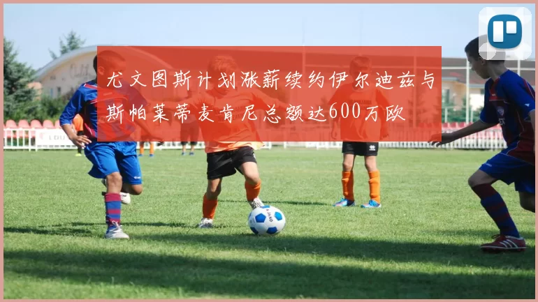 尤文图斯计划涨薪续约伊尔迪兹与斯帕莱蒂麦肯尼总额达600万欧