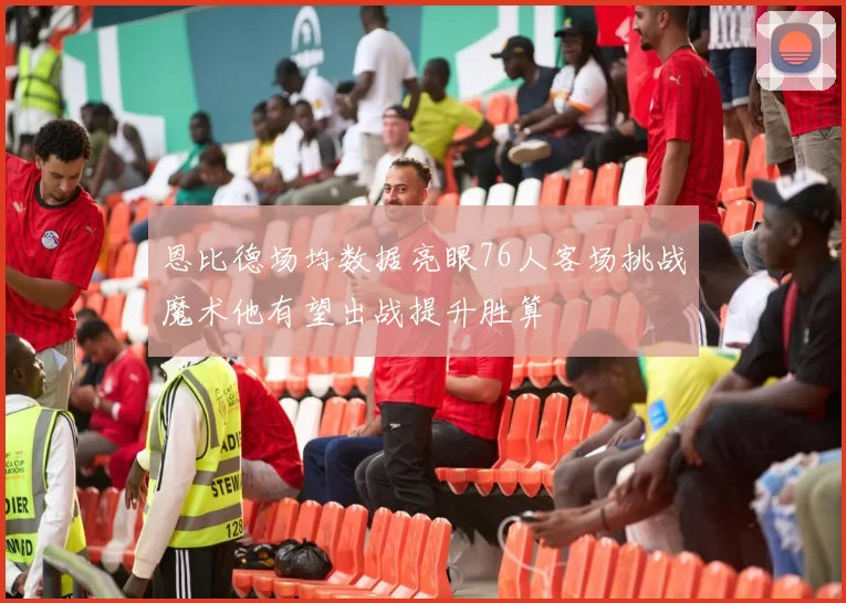 恩比德场均数据亮眼76人客场挑战魔术他有望出战提升胜算