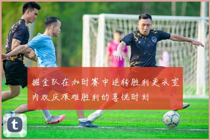 掘金队在加时赛中逆转胜利更衣室内欢庆艰难胜利的喜悦时刻