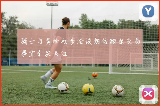 骑士与黄蜂初步洽谈朗佐鲍尔交易事宜引发关注