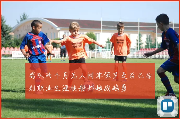 离队两个月无人问津保罗是否已告别职业生涯快船却越战越勇