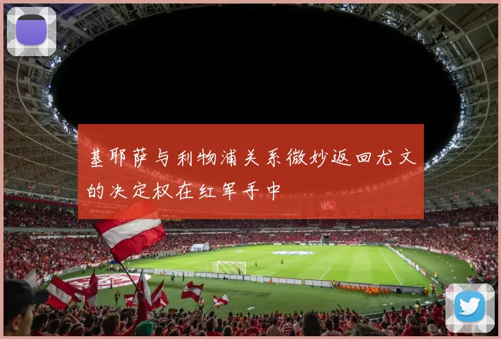 基耶萨与利物浦关系微妙返回尤文的决定权在红军手中